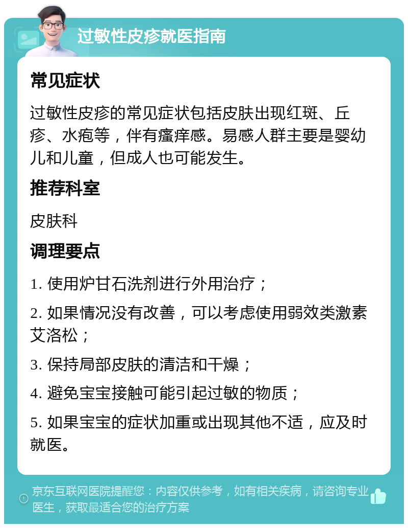 过敏性皮疹就医指南 常见症状 过敏性皮疹的常见症状包括皮肤出现红斑、丘疹、水疱等，伴有瘙痒感。易感人群主要是婴幼儿和儿童，但成人也可能发生。 推荐科室 皮肤科 调理要点 1. 使用炉甘石洗剂进行外用治疗； 2. 如果情况没有改善，可以考虑使用弱效类激素艾洛松； 3. 保持局部皮肤的清洁和干燥； 4. 避免宝宝接触可能引起过敏的物质； 5. 如果宝宝的症状加重或出现其他不适，应及时就医。