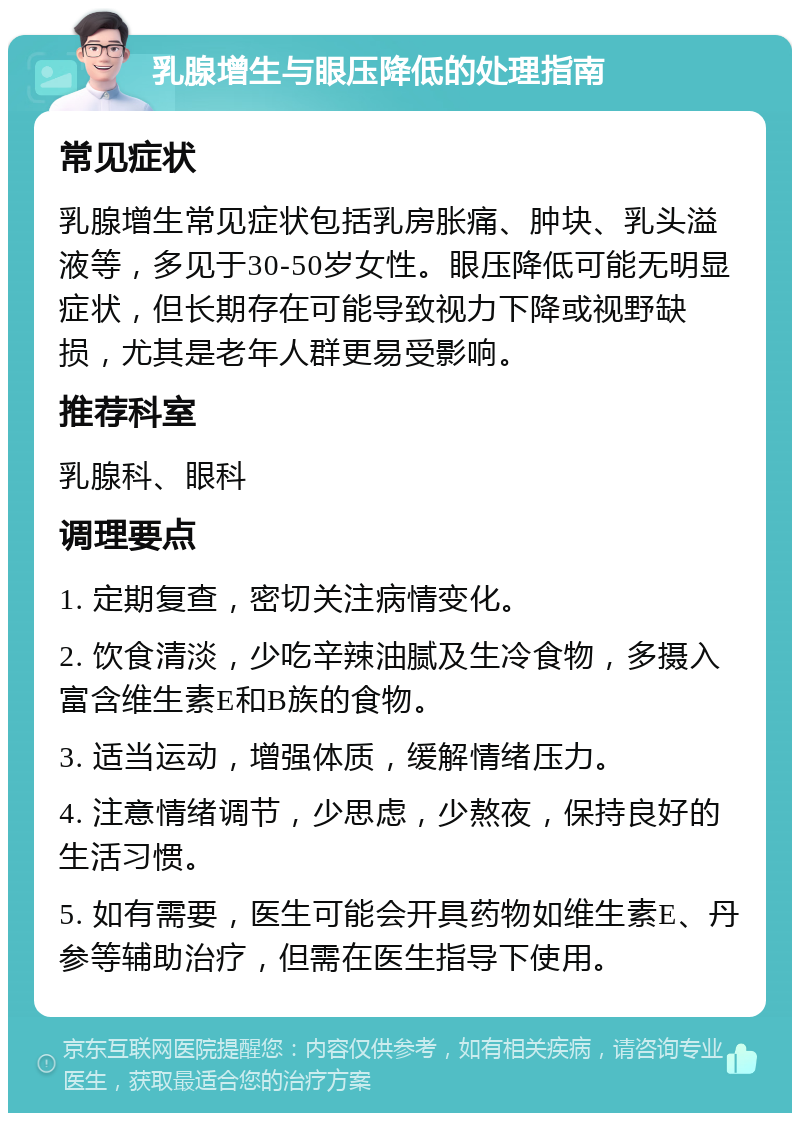 乳腺增生与眼压降低的处理指南 常见症状 乳腺增生常见症状包括乳房胀痛、肿块、乳头溢液等，多见于30-50岁女性。眼压降低可能无明显症状，但长期存在可能导致视力下降或视野缺损，尤其是老年人群更易受影响。 推荐科室 乳腺科、眼科 调理要点 1. 定期复查，密切关注病情变化。 2. 饮食清淡，少吃辛辣油腻及生冷食物，多摄入富含维生素E和B族的食物。 3. 适当运动，增强体质，缓解情绪压力。 4. 注意情绪调节，少思虑，少熬夜，保持良好的生活习惯。 5. 如有需要，医生可能会开具药物如维生素E、丹参等辅助治疗，但需在医生指导下使用。