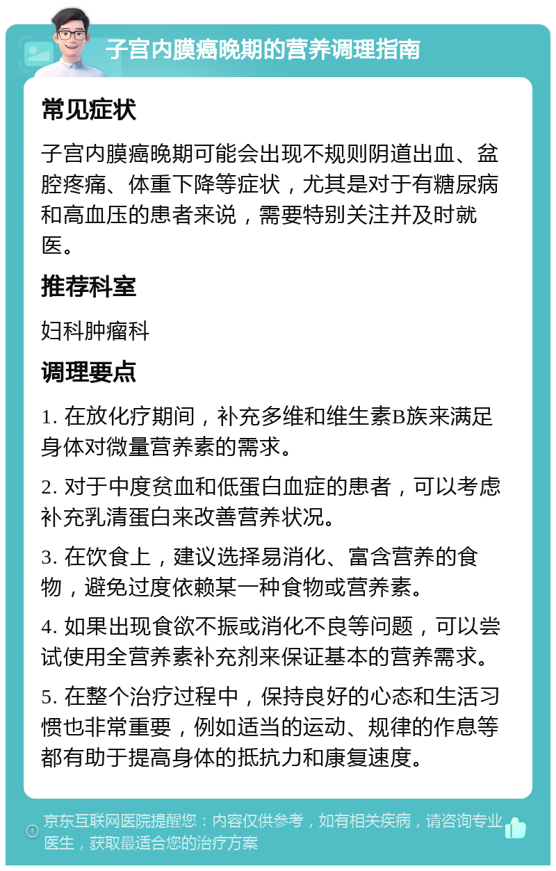 子宫内膜癌晚期的营养调理指南 常见症状 子宫内膜癌晚期可能会出现不规则阴道出血、盆腔疼痛、体重下降等症状，尤其是对于有糖尿病和高血压的患者来说，需要特别关注并及时就医。 推荐科室 妇科肿瘤科 调理要点 1. 在放化疗期间，补充多维和维生素B族来满足身体对微量营养素的需求。 2. 对于中度贫血和低蛋白血症的患者，可以考虑补充乳清蛋白来改善营养状况。 3. 在饮食上，建议选择易消化、富含营养的食物，避免过度依赖某一种食物或营养素。 4. 如果出现食欲不振或消化不良等问题，可以尝试使用全营养素补充剂来保证基本的营养需求。 5. 在整个治疗过程中，保持良好的心态和生活习惯也非常重要，例如适当的运动、规律的作息等都有助于提高身体的抵抗力和康复速度。