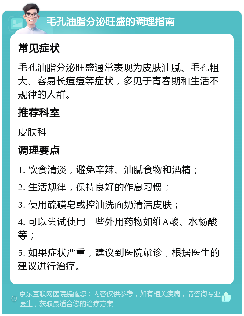 毛孔油脂分泌旺盛的调理指南 常见症状 毛孔油脂分泌旺盛通常表现为皮肤油腻、毛孔粗大、容易长痘痘等症状，多见于青春期和生活不规律的人群。 推荐科室 皮肤科 调理要点 1. 饮食清淡，避免辛辣、油腻食物和酒精； 2. 生活规律，保持良好的作息习惯； 3. 使用硫磺皂或控油洗面奶清洁皮肤； 4. 可以尝试使用一些外用药物如维A酸、水杨酸等； 5. 如果症状严重，建议到医院就诊，根据医生的建议进行治疗。