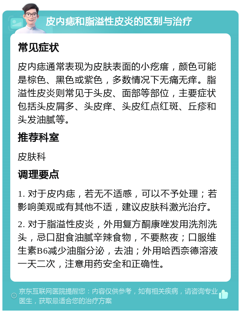 皮内痣和脂溢性皮炎的区别与治疗 常见症状 皮内痣通常表现为皮肤表面的小疙瘩，颜色可能是棕色、黑色或紫色，多数情况下无痛无痒。脂溢性皮炎则常见于头皮、面部等部位，主要症状包括头皮屑多、头皮痒、头皮红点红斑、丘疹和头发油腻等。 推荐科室 皮肤科 调理要点 1. 对于皮内痣，若无不适感，可以不予处理；若影响美观或有其他不适，建议皮肤科激光治疗。 2. 对于脂溢性皮炎，外用复方酮康唑发用洗剂洗头，忌口甜食油腻辛辣食物，不要熬夜；口服维生素B6减少油脂分泌，去油；外用哈西奈德溶液一天二次，注意用药安全和正确性。