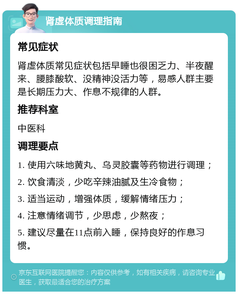 肾虚体质调理指南 常见症状 肾虚体质常见症状包括早睡也很困乏力、半夜醒来、腰膝酸软、没精神没活力等，易感人群主要是长期压力大、作息不规律的人群。 推荐科室 中医科 调理要点 1. 使用六味地黄丸、乌灵胶囊等药物进行调理； 2. 饮食清淡，少吃辛辣油腻及生冷食物； 3. 适当运动，增强体质，缓解情绪压力； 4. 注意情绪调节，少思虑，少熬夜； 5. 建议尽量在11点前入睡，保持良好的作息习惯。