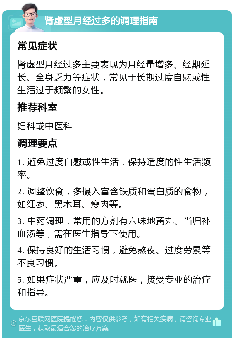 肾虚型月经过多的调理指南 常见症状 肾虚型月经过多主要表现为月经量增多、经期延长、全身乏力等症状，常见于长期过度自慰或性生活过于频繁的女性。 推荐科室 妇科或中医科 调理要点 1. 避免过度自慰或性生活，保持适度的性生活频率。 2. 调整饮食，多摄入富含铁质和蛋白质的食物，如红枣、黑木耳、瘦肉等。 3. 中药调理，常用的方剂有六味地黄丸、当归补血汤等，需在医生指导下使用。 4. 保持良好的生活习惯，避免熬夜、过度劳累等不良习惯。 5. 如果症状严重，应及时就医，接受专业的治疗和指导。