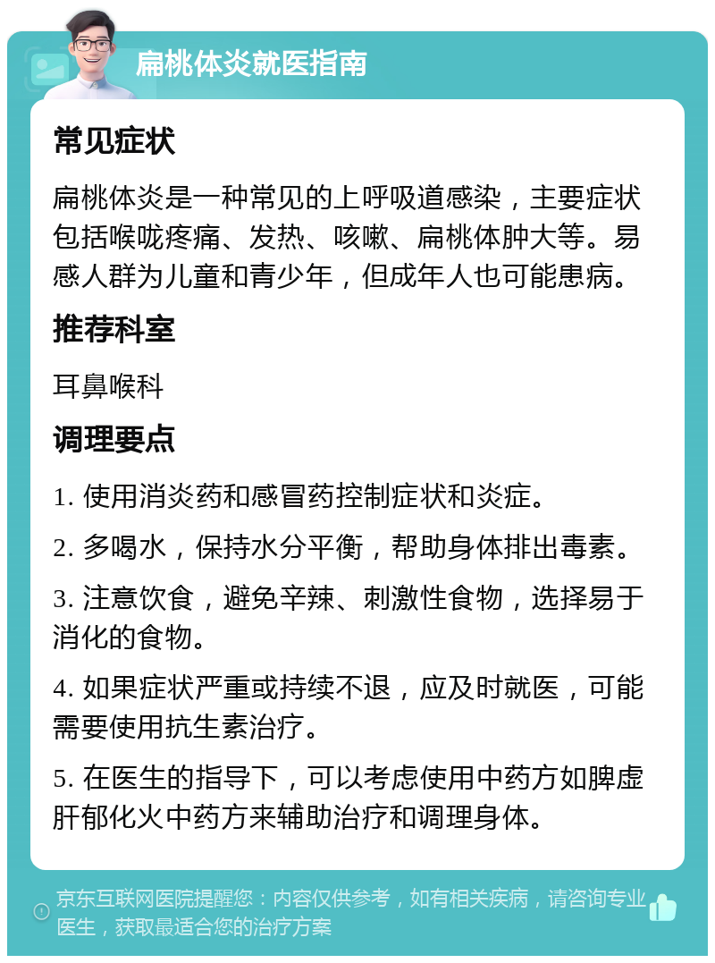 扁桃体炎就医指南 常见症状 扁桃体炎是一种常见的上呼吸道感染，主要症状包括喉咙疼痛、发热、咳嗽、扁桃体肿大等。易感人群为儿童和青少年，但成年人也可能患病。 推荐科室 耳鼻喉科 调理要点 1. 使用消炎药和感冒药控制症状和炎症。 2. 多喝水，保持水分平衡，帮助身体排出毒素。 3. 注意饮食，避免辛辣、刺激性食物，选择易于消化的食物。 4. 如果症状严重或持续不退，应及时就医，可能需要使用抗生素治疗。 5. 在医生的指导下，可以考虑使用中药方如脾虚肝郁化火中药方来辅助治疗和调理身体。