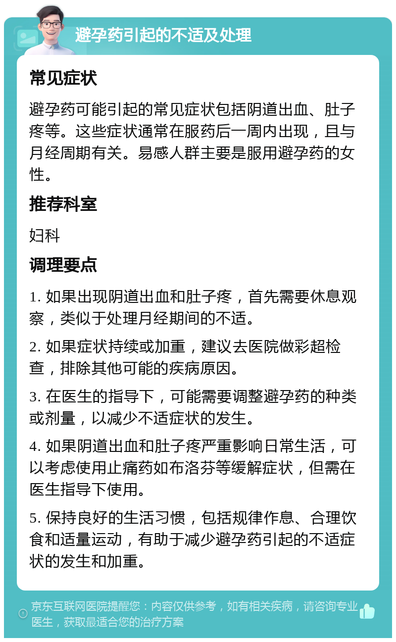 避孕药引起的不适及处理 常见症状 避孕药可能引起的常见症状包括阴道出血、肚子疼等。这些症状通常在服药后一周内出现，且与月经周期有关。易感人群主要是服用避孕药的女性。 推荐科室 妇科 调理要点 1. 如果出现阴道出血和肚子疼，首先需要休息观察，类似于处理月经期间的不适。 2. 如果症状持续或加重，建议去医院做彩超检查，排除其他可能的疾病原因。 3. 在医生的指导下，可能需要调整避孕药的种类或剂量，以减少不适症状的发生。 4. 如果阴道出血和肚子疼严重影响日常生活，可以考虑使用止痛药如布洛芬等缓解症状，但需在医生指导下使用。 5. 保持良好的生活习惯，包括规律作息、合理饮食和适量运动，有助于减少避孕药引起的不适症状的发生和加重。