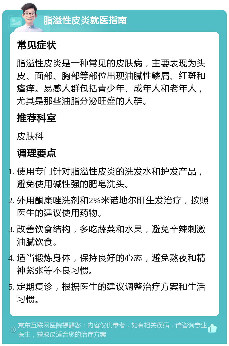 脂溢性皮炎就医指南 常见症状 脂溢性皮炎是一种常见的皮肤病，主要表现为头皮、面部、胸部等部位出现油腻性鳞屑、红斑和瘙痒。易感人群包括青少年、成年人和老年人，尤其是那些油脂分泌旺盛的人群。 推荐科室 皮肤科 调理要点 使用专门针对脂溢性皮炎的洗发水和护发产品，避免使用碱性强的肥皂洗头。 外用酮康唑洗剂和2%米诺地尔町生发治疗，按照医生的建议使用药物。 改善饮食结构，多吃蔬菜和水果，避免辛辣刺激油腻饮食。 适当锻炼身体，保持良好的心态，避免熬夜和精神紧张等不良习惯。 定期复诊，根据医生的建议调整治疗方案和生活习惯。