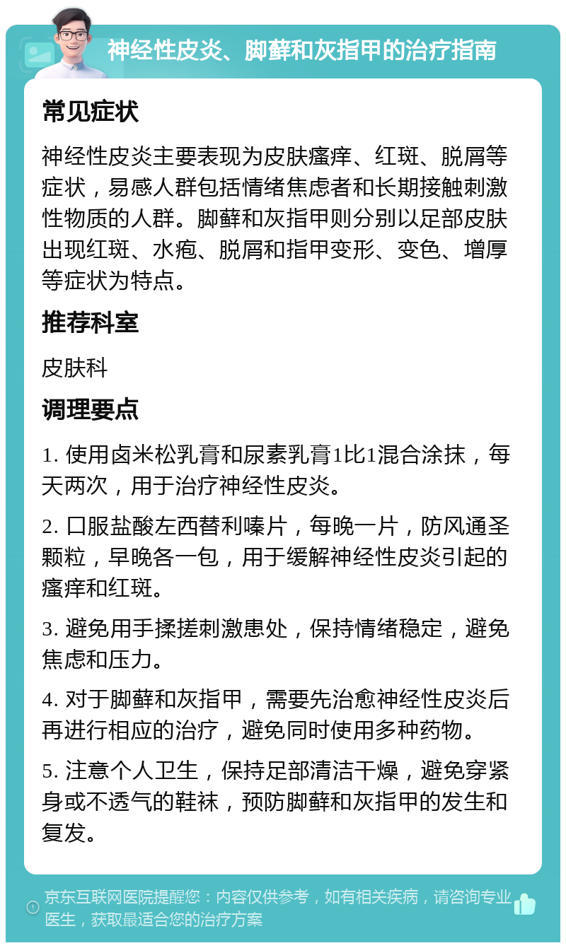 神经性皮炎、脚藓和灰指甲的治疗指南 常见症状 神经性皮炎主要表现为皮肤瘙痒、红斑、脱屑等症状，易感人群包括情绪焦虑者和长期接触刺激性物质的人群。脚藓和灰指甲则分别以足部皮肤出现红斑、水疱、脱屑和指甲变形、变色、增厚等症状为特点。 推荐科室 皮肤科 调理要点 1. 使用卤米松乳膏和尿素乳膏1比1混合涂抹，每天两次，用于治疗神经性皮炎。 2. 口服盐酸左西替利嗪片，每晚一片，防风通圣颗粒，早晚各一包，用于缓解神经性皮炎引起的瘙痒和红斑。 3. 避免用手揉搓刺激患处，保持情绪稳定，避免焦虑和压力。 4. 对于脚藓和灰指甲，需要先治愈神经性皮炎后再进行相应的治疗，避免同时使用多种药物。 5. 注意个人卫生，保持足部清洁干燥，避免穿紧身或不透气的鞋袜，预防脚藓和灰指甲的发生和复发。