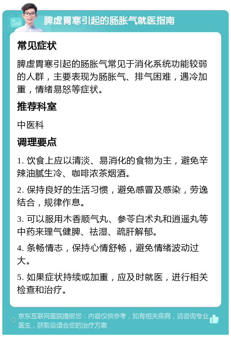 脾虚胃寒引起的肠胀气就医指南 常见症状 脾虚胃寒引起的肠胀气常见于消化系统功能较弱的人群，主要表现为肠胀气、排气困难，遇冷加重，情绪易怒等症状。 推荐科室 中医科 调理要点 1. 饮食上应以清淡、易消化的食物为主，避免辛辣油腻生冷、咖啡浓茶烟酒。 2. 保持良好的生活习惯，避免感冒及感染，劳逸结合，规律作息。 3. 可以服用木香顺气丸、参苓白术丸和逍遥丸等中药来理气健脾、祛湿、疏肝解郁。 4. 条畅情志，保持心情舒畅，避免情绪波动过大。 5. 如果症状持续或加重，应及时就医，进行相关检查和治疗。