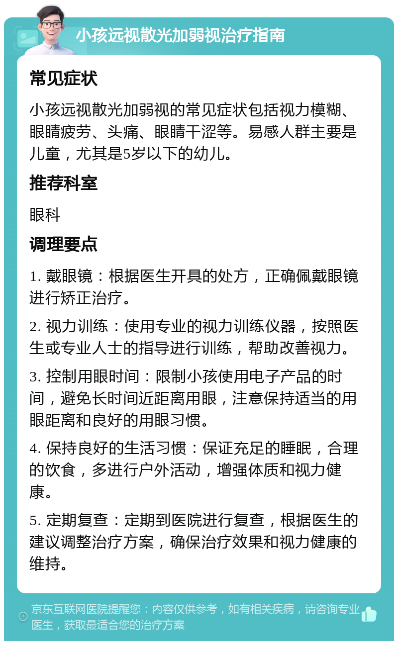 小孩远视散光加弱视治疗指南 常见症状 小孩远视散光加弱视的常见症状包括视力模糊、眼睛疲劳、头痛、眼睛干涩等。易感人群主要是儿童，尤其是5岁以下的幼儿。 推荐科室 眼科 调理要点 1. 戴眼镜：根据医生开具的处方，正确佩戴眼镜进行矫正治疗。 2. 视力训练：使用专业的视力训练仪器，按照医生或专业人士的指导进行训练，帮助改善视力。 3. 控制用眼时间：限制小孩使用电子产品的时间，避免长时间近距离用眼，注意保持适当的用眼距离和良好的用眼习惯。 4. 保持良好的生活习惯：保证充足的睡眠，合理的饮食，多进行户外活动，增强体质和视力健康。 5. 定期复查：定期到医院进行复查，根据医生的建议调整治疗方案，确保治疗效果和视力健康的维持。