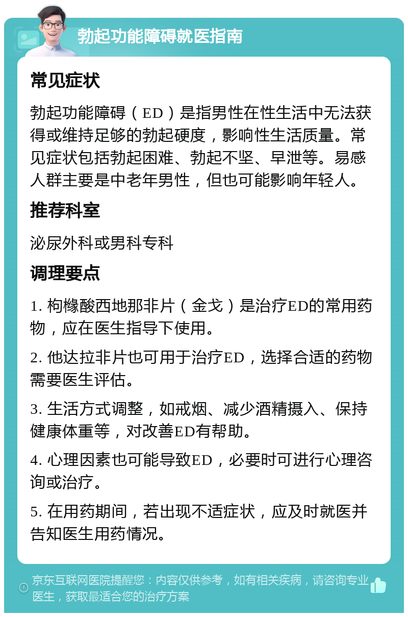 勃起功能障碍就医指南 常见症状 勃起功能障碍（ED）是指男性在性生活中无法获得或维持足够的勃起硬度，影响性生活质量。常见症状包括勃起困难、勃起不坚、早泄等。易感人群主要是中老年男性，但也可能影响年轻人。 推荐科室 泌尿外科或男科专科 调理要点 1. 枸橼酸西地那非片（金戈）是治疗ED的常用药物，应在医生指导下使用。 2. 他达拉非片也可用于治疗ED，选择合适的药物需要医生评估。 3. 生活方式调整，如戒烟、减少酒精摄入、保持健康体重等，对改善ED有帮助。 4. 心理因素也可能导致ED，必要时可进行心理咨询或治疗。 5. 在用药期间，若出现不适症状，应及时就医并告知医生用药情况。