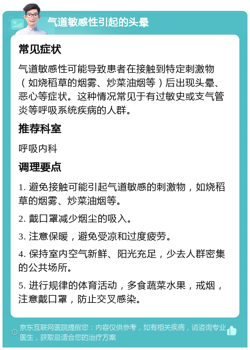 气道敏感性引起的头晕 常见症状 气道敏感性可能导致患者在接触到特定刺激物（如烧稻草的烟雾、炒菜油烟等）后出现头晕、恶心等症状。这种情况常见于有过敏史或支气管炎等呼吸系统疾病的人群。 推荐科室 呼吸内科 调理要点 1. 避免接触可能引起气道敏感的刺激物，如烧稻草的烟雾、炒菜油烟等。 2. 戴口罩减少烟尘的吸入。 3. 注意保暖，避免受凉和过度疲劳。 4. 保持室内空气新鲜、阳光充足，少去人群密集的公共场所。 5. 进行规律的体育活动，多食蔬菜水果，戒烟，注意戴口罩，防止交叉感染。