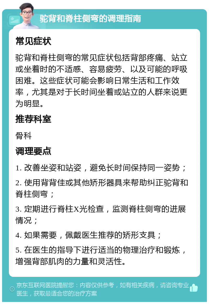 驼背和脊柱侧弯的调理指南 常见症状 驼背和脊柱侧弯的常见症状包括背部疼痛、站立或坐着时的不适感、容易疲劳、以及可能的呼吸困难。这些症状可能会影响日常生活和工作效率，尤其是对于长时间坐着或站立的人群来说更为明显。 推荐科室 骨科 调理要点 1. 改善坐姿和站姿，避免长时间保持同一姿势； 2. 使用背背佳或其他矫形器具来帮助纠正驼背和脊柱侧弯； 3. 定期进行脊柱X光检查，监测脊柱侧弯的进展情况； 4. 如果需要，佩戴医生推荐的矫形支具； 5. 在医生的指导下进行适当的物理治疗和锻炼，增强背部肌肉的力量和灵活性。