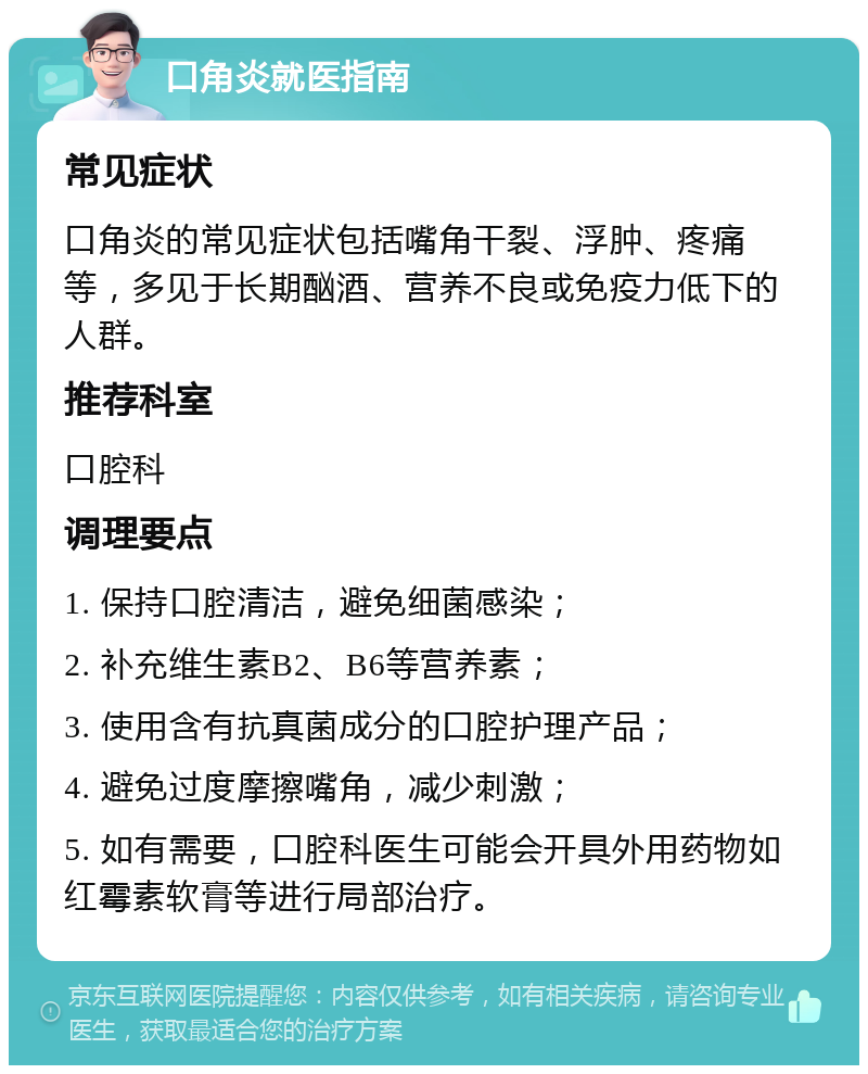 口角炎就医指南 常见症状 口角炎的常见症状包括嘴角干裂、浮肿、疼痛等，多见于长期酗酒、营养不良或免疫力低下的人群。 推荐科室 口腔科 调理要点 1. 保持口腔清洁，避免细菌感染； 2. 补充维生素B2、B6等营养素； 3. 使用含有抗真菌成分的口腔护理产品； 4. 避免过度摩擦嘴角，减少刺激； 5. 如有需要，口腔科医生可能会开具外用药物如红霉素软膏等进行局部治疗。