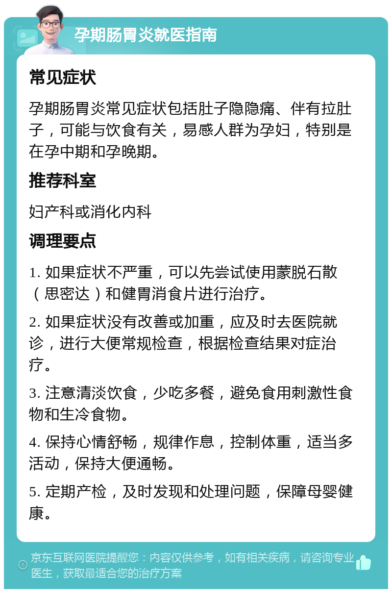 孕期肠胃炎就医指南 常见症状 孕期肠胃炎常见症状包括肚子隐隐痛、伴有拉肚子，可能与饮食有关，易感人群为孕妇，特别是在孕中期和孕晚期。 推荐科室 妇产科或消化内科 调理要点 1. 如果症状不严重，可以先尝试使用蒙脱石散（思密达）和健胃消食片进行治疗。 2. 如果症状没有改善或加重，应及时去医院就诊，进行大便常规检查，根据检查结果对症治疗。 3. 注意清淡饮食，少吃多餐，避免食用刺激性食物和生冷食物。 4. 保持心情舒畅，规律作息，控制体重，适当多活动，保持大便通畅。 5. 定期产检，及时发现和处理问题，保障母婴健康。