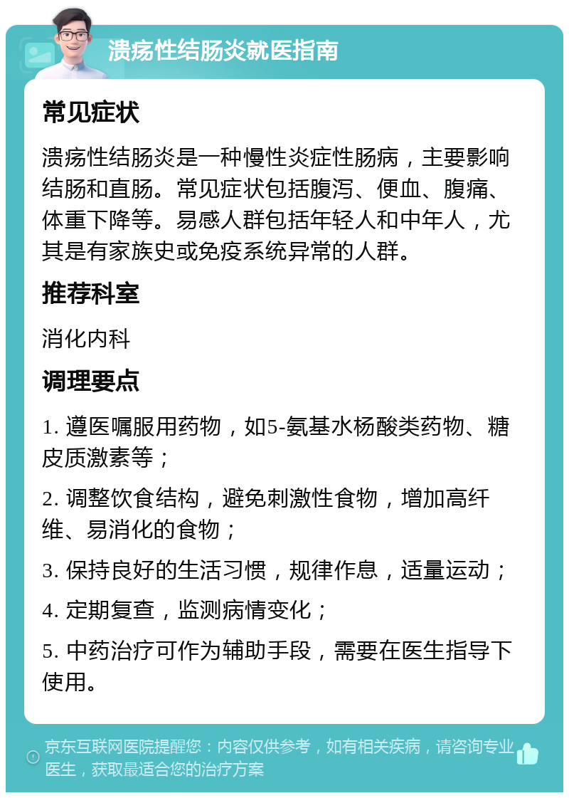 溃疡性结肠炎就医指南 常见症状 溃疡性结肠炎是一种慢性炎症性肠病，主要影响结肠和直肠。常见症状包括腹泻、便血、腹痛、体重下降等。易感人群包括年轻人和中年人，尤其是有家族史或免疫系统异常的人群。 推荐科室 消化内科 调理要点 1. 遵医嘱服用药物，如5-氨基水杨酸类药物、糖皮质激素等； 2. 调整饮食结构，避免刺激性食物，增加高纤维、易消化的食物； 3. 保持良好的生活习惯，规律作息，适量运动； 4. 定期复查，监测病情变化； 5. 中药治疗可作为辅助手段，需要在医生指导下使用。