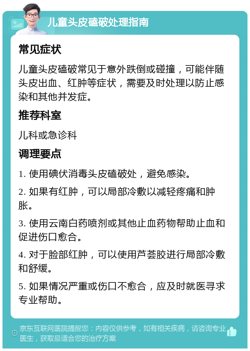 儿童头皮磕破处理指南 常见症状 儿童头皮磕破常见于意外跌倒或碰撞，可能伴随头皮出血、红肿等症状，需要及时处理以防止感染和其他并发症。 推荐科室 儿科或急诊科 调理要点 1. 使用碘伏消毒头皮磕破处，避免感染。 2. 如果有红肿，可以局部冷敷以减轻疼痛和肿胀。 3. 使用云南白药喷剂或其他止血药物帮助止血和促进伤口愈合。 4. 对于脸部红肿，可以使用芦荟胶进行局部冷敷和舒缓。 5. 如果情况严重或伤口不愈合，应及时就医寻求专业帮助。