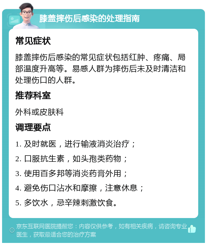 膝盖摔伤后感染的处理指南 常见症状 膝盖摔伤后感染的常见症状包括红肿、疼痛、局部温度升高等。易感人群为摔伤后未及时清洁和处理伤口的人群。 推荐科室 外科或皮肤科 调理要点 1. 及时就医，进行输液消炎治疗； 2. 口服抗生素，如头孢类药物； 3. 使用百多邦等消炎药膏外用； 4. 避免伤口沾水和摩擦，注意休息； 5. 多饮水，忌辛辣刺激饮食。