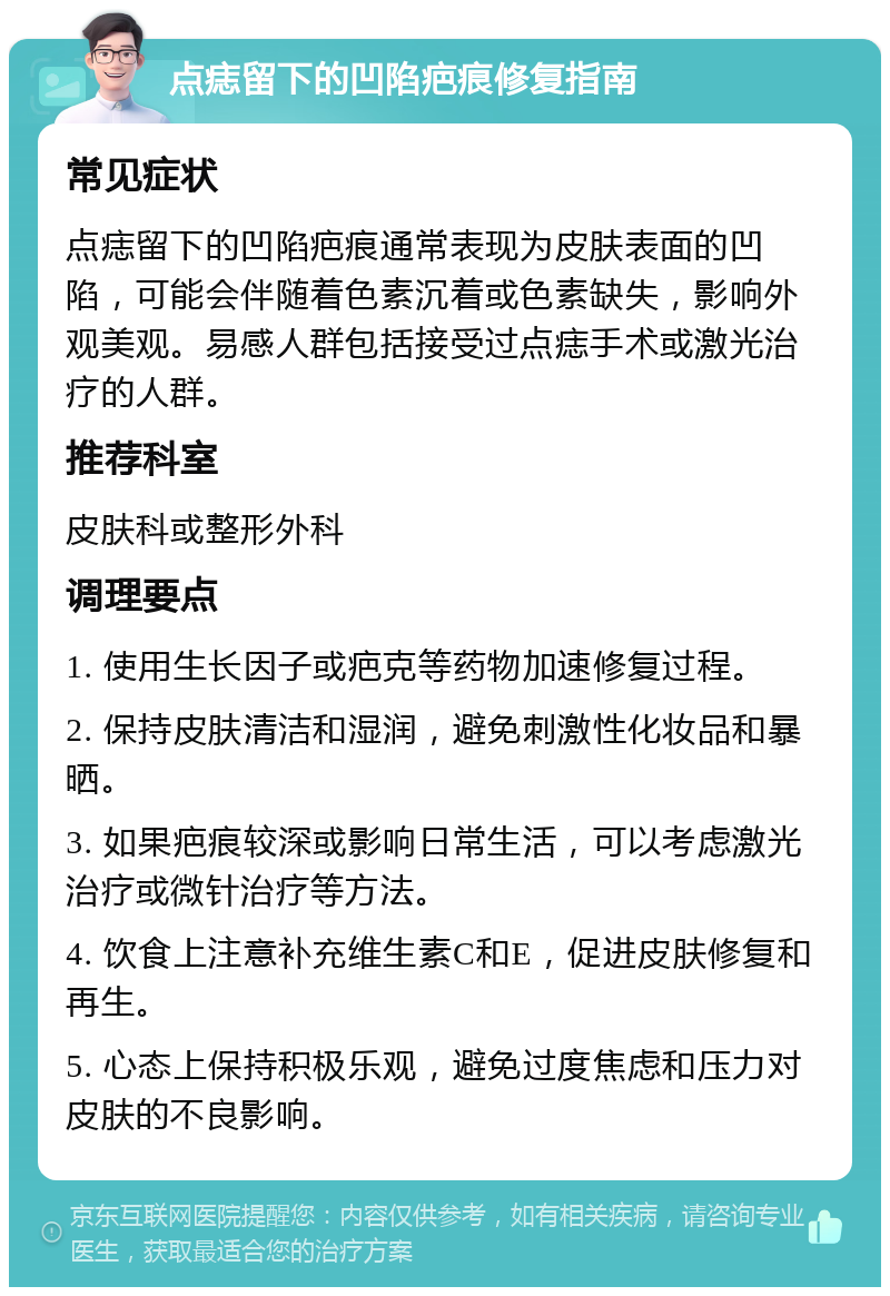 点痣留下的凹陷疤痕修复指南 常见症状 点痣留下的凹陷疤痕通常表现为皮肤表面的凹陷，可能会伴随着色素沉着或色素缺失，影响外观美观。易感人群包括接受过点痣手术或激光治疗的人群。 推荐科室 皮肤科或整形外科 调理要点 1. 使用生长因子或疤克等药物加速修复过程。 2. 保持皮肤清洁和湿润，避免刺激性化妆品和暴晒。 3. 如果疤痕较深或影响日常生活，可以考虑激光治疗或微针治疗等方法。 4. 饮食上注意补充维生素C和E，促进皮肤修复和再生。 5. 心态上保持积极乐观，避免过度焦虑和压力对皮肤的不良影响。