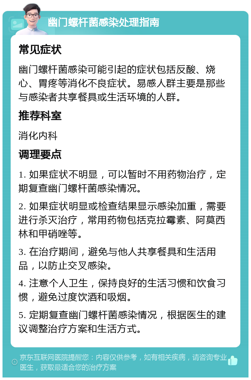 幽门螺杆菌感染处理指南 常见症状 幽门螺杆菌感染可能引起的症状包括反酸、烧心、胃疼等消化不良症状。易感人群主要是那些与感染者共享餐具或生活环境的人群。 推荐科室 消化内科 调理要点 1. 如果症状不明显，可以暂时不用药物治疗，定期复查幽门螺杆菌感染情况。 2. 如果症状明显或检查结果显示感染加重，需要进行杀灭治疗，常用药物包括克拉霉素、阿莫西林和甲硝唑等。 3. 在治疗期间，避免与他人共享餐具和生活用品，以防止交叉感染。 4. 注意个人卫生，保持良好的生活习惯和饮食习惯，避免过度饮酒和吸烟。 5. 定期复查幽门螺杆菌感染情况，根据医生的建议调整治疗方案和生活方式。