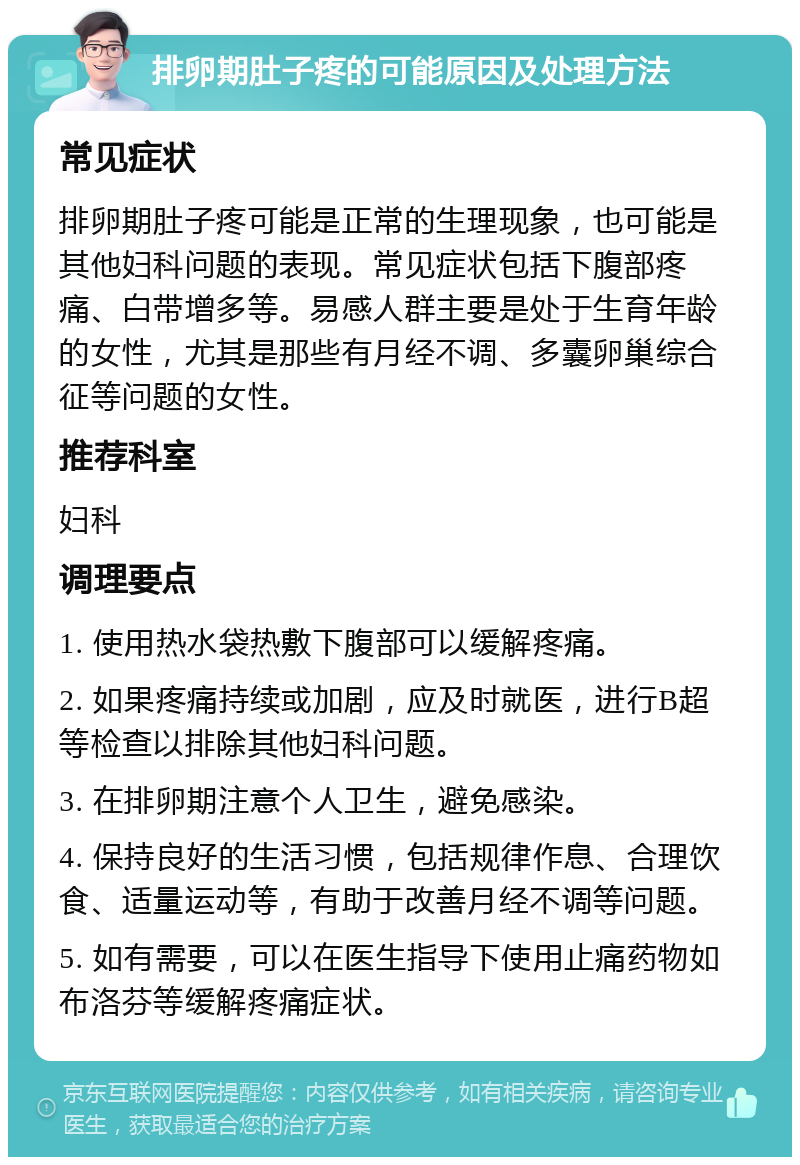 排卵期肚子疼的可能原因及处理方法 常见症状 排卵期肚子疼可能是正常的生理现象，也可能是其他妇科问题的表现。常见症状包括下腹部疼痛、白带增多等。易感人群主要是处于生育年龄的女性，尤其是那些有月经不调、多囊卵巢综合征等问题的女性。 推荐科室 妇科 调理要点 1. 使用热水袋热敷下腹部可以缓解疼痛。 2. 如果疼痛持续或加剧，应及时就医，进行B超等检查以排除其他妇科问题。 3. 在排卵期注意个人卫生，避免感染。 4. 保持良好的生活习惯，包括规律作息、合理饮食、适量运动等，有助于改善月经不调等问题。 5. 如有需要，可以在医生指导下使用止痛药物如布洛芬等缓解疼痛症状。