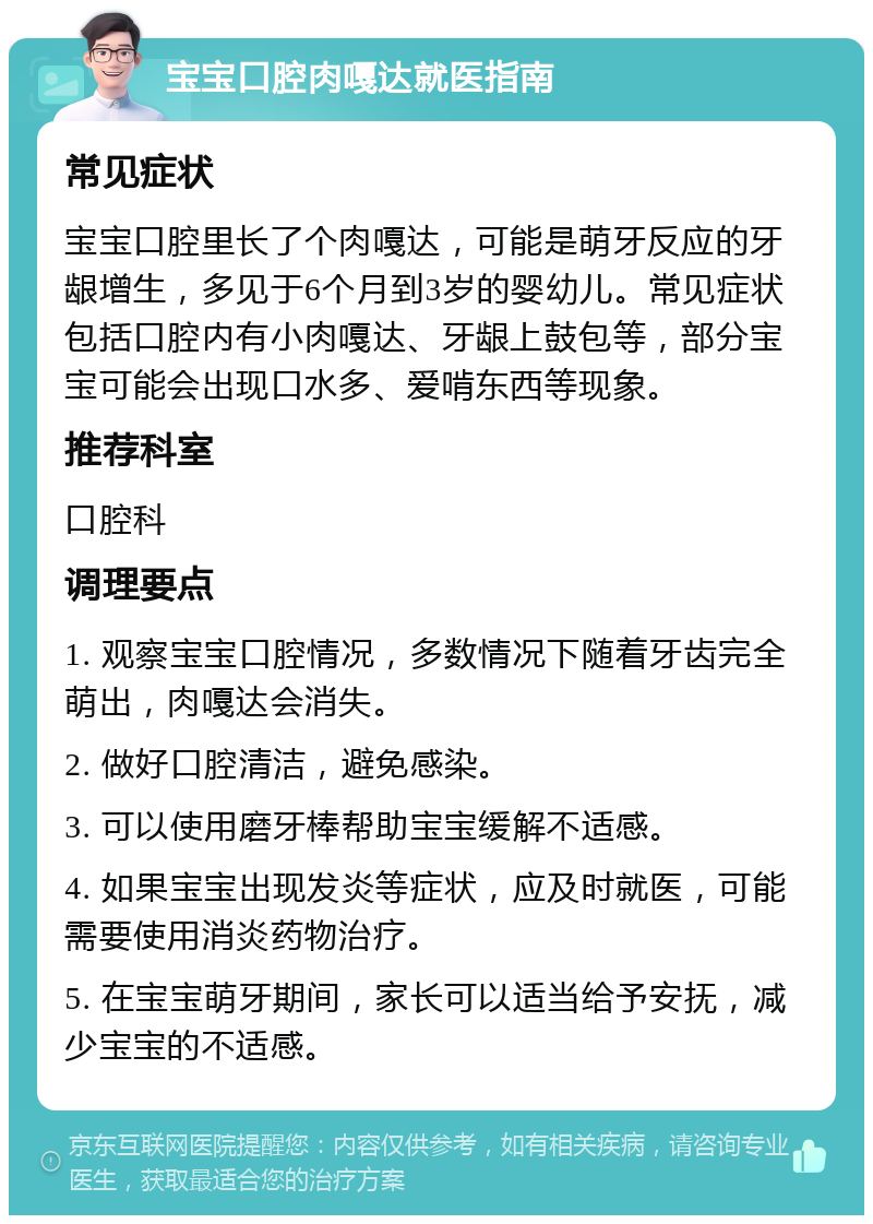 宝宝口腔肉嘎达就医指南 常见症状 宝宝口腔里长了个肉嘎达，可能是萌牙反应的牙龈增生，多见于6个月到3岁的婴幼儿。常见症状包括口腔内有小肉嘎达、牙龈上鼓包等，部分宝宝可能会出现口水多、爱啃东西等现象。 推荐科室 口腔科 调理要点 1. 观察宝宝口腔情况，多数情况下随着牙齿完全萌出，肉嘎达会消失。 2. 做好口腔清洁，避免感染。 3. 可以使用磨牙棒帮助宝宝缓解不适感。 4. 如果宝宝出现发炎等症状，应及时就医，可能需要使用消炎药物治疗。 5. 在宝宝萌牙期间，家长可以适当给予安抚，减少宝宝的不适感。