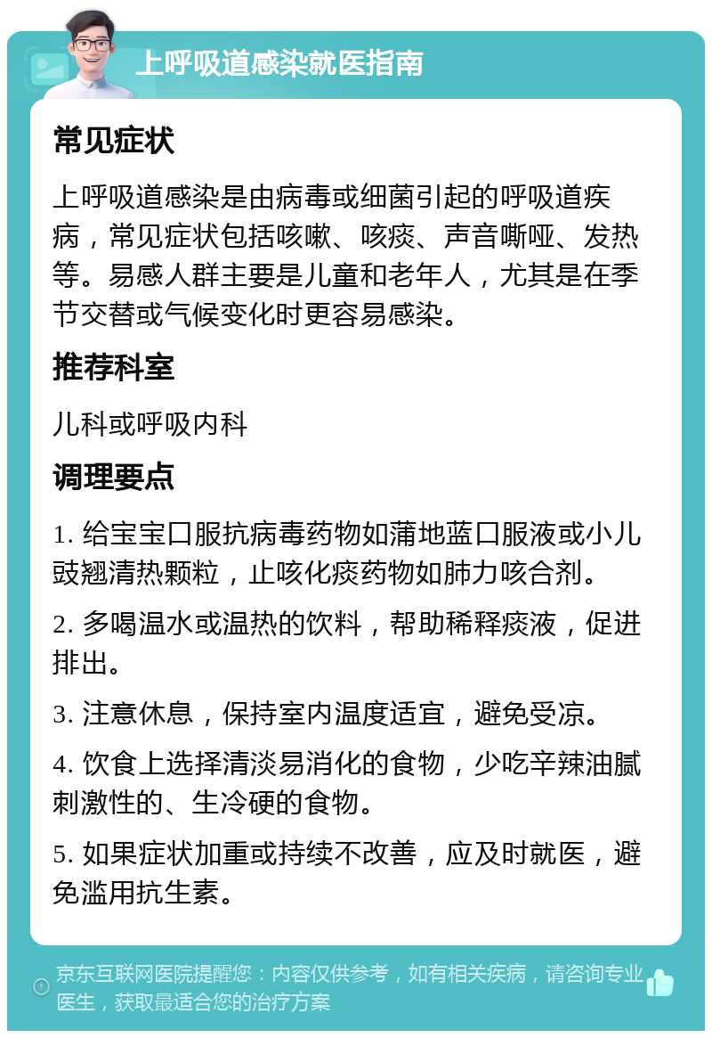 上呼吸道感染就医指南 常见症状 上呼吸道感染是由病毒或细菌引起的呼吸道疾病，常见症状包括咳嗽、咳痰、声音嘶哑、发热等。易感人群主要是儿童和老年人，尤其是在季节交替或气候变化时更容易感染。 推荐科室 儿科或呼吸内科 调理要点 1. 给宝宝口服抗病毒药物如蒲地蓝口服液或小儿豉翘清热颗粒，止咳化痰药物如肺力咳合剂。 2. 多喝温水或温热的饮料，帮助稀释痰液，促进排出。 3. 注意休息，保持室内温度适宜，避免受凉。 4. 饮食上选择清淡易消化的食物，少吃辛辣油腻刺激性的、生冷硬的食物。 5. 如果症状加重或持续不改善，应及时就医，避免滥用抗生素。