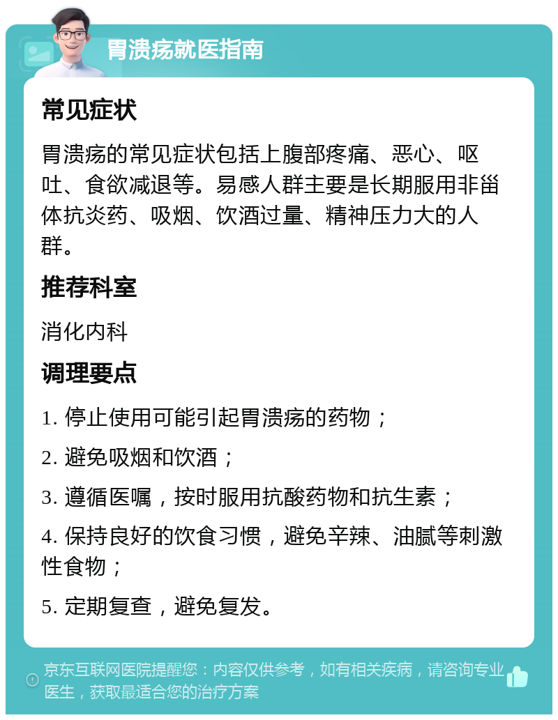 胃溃疡就医指南 常见症状 胃溃疡的常见症状包括上腹部疼痛、恶心、呕吐、食欲减退等。易感人群主要是长期服用非甾体抗炎药、吸烟、饮酒过量、精神压力大的人群。 推荐科室 消化内科 调理要点 1. 停止使用可能引起胃溃疡的药物； 2. 避免吸烟和饮酒； 3. 遵循医嘱，按时服用抗酸药物和抗生素； 4. 保持良好的饮食习惯，避免辛辣、油腻等刺激性食物； 5. 定期复查，避免复发。