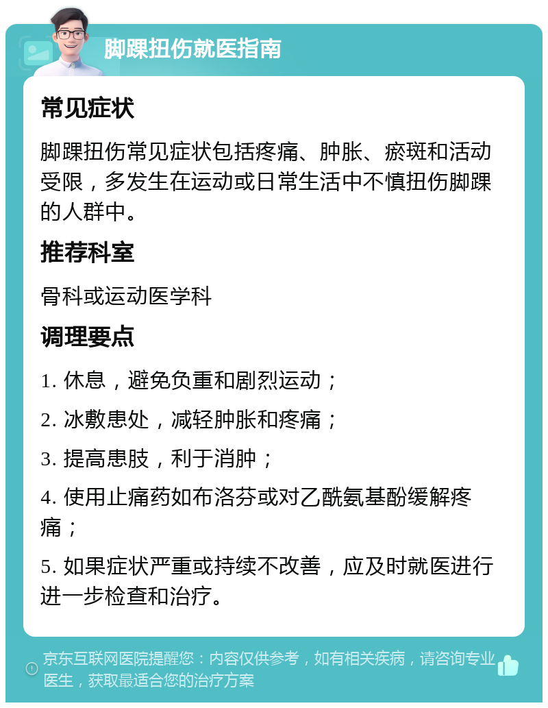 脚踝扭伤就医指南 常见症状 脚踝扭伤常见症状包括疼痛、肿胀、瘀斑和活动受限，多发生在运动或日常生活中不慎扭伤脚踝的人群中。 推荐科室 骨科或运动医学科 调理要点 1. 休息，避免负重和剧烈运动； 2. 冰敷患处，减轻肿胀和疼痛； 3. 提高患肢，利于消肿； 4. 使用止痛药如布洛芬或对乙酰氨基酚缓解疼痛； 5. 如果症状严重或持续不改善，应及时就医进行进一步检查和治疗。