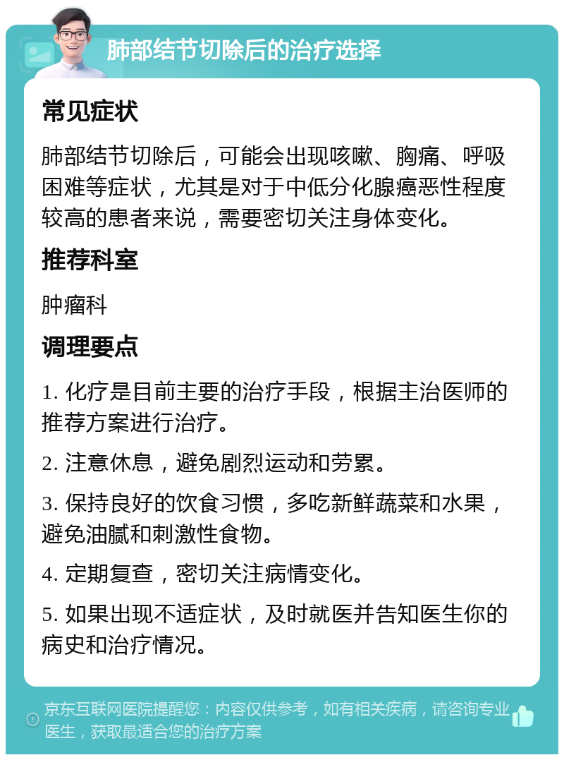 肺部结节切除后的治疗选择 常见症状 肺部结节切除后，可能会出现咳嗽、胸痛、呼吸困难等症状，尤其是对于中低分化腺癌恶性程度较高的患者来说，需要密切关注身体变化。 推荐科室 肿瘤科 调理要点 1. 化疗是目前主要的治疗手段，根据主治医师的推荐方案进行治疗。 2. 注意休息，避免剧烈运动和劳累。 3. 保持良好的饮食习惯，多吃新鲜蔬菜和水果，避免油腻和刺激性食物。 4. 定期复查，密切关注病情变化。 5. 如果出现不适症状，及时就医并告知医生你的病史和治疗情况。