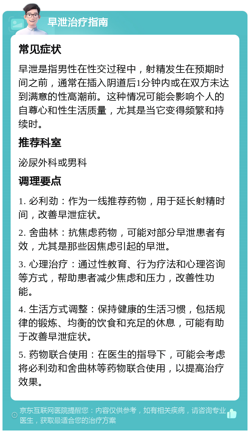 早泄治疗指南 常见症状 早泄是指男性在性交过程中，射精发生在预期时间之前，通常在插入阴道后1分钟内或在双方未达到满意的性高潮前。这种情况可能会影响个人的自尊心和性生活质量，尤其是当它变得频繁和持续时。 推荐科室 泌尿外科或男科 调理要点 1. 必利劲：作为一线推荐药物，用于延长射精时间，改善早泄症状。 2. 舍曲林：抗焦虑药物，可能对部分早泄患者有效，尤其是那些因焦虑引起的早泄。 3. 心理治疗：通过性教育、行为疗法和心理咨询等方式，帮助患者减少焦虑和压力，改善性功能。 4. 生活方式调整：保持健康的生活习惯，包括规律的锻炼、均衡的饮食和充足的休息，可能有助于改善早泄症状。 5. 药物联合使用：在医生的指导下，可能会考虑将必利劲和舍曲林等药物联合使用，以提高治疗效果。