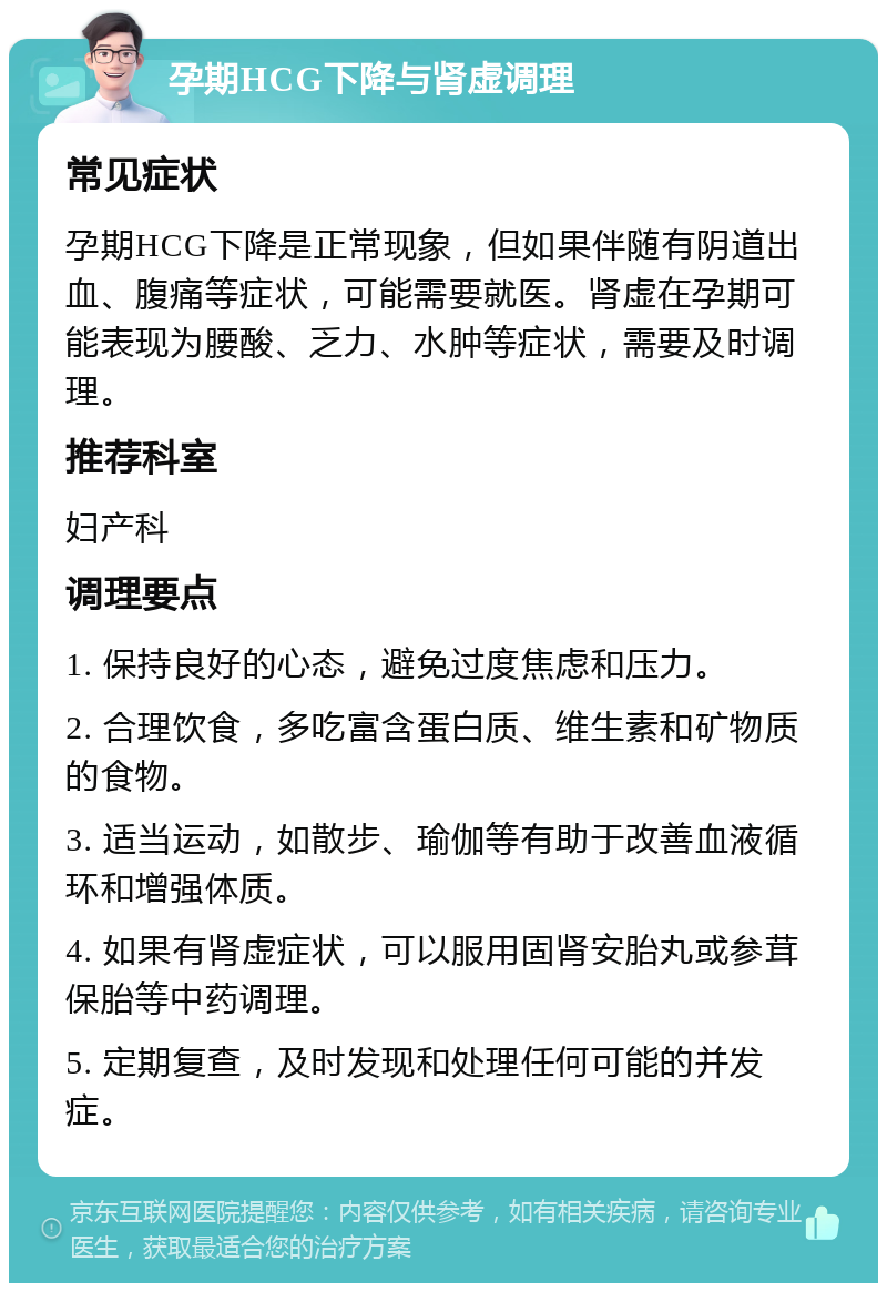 孕期HCG下降与肾虚调理 常见症状 孕期HCG下降是正常现象，但如果伴随有阴道出血、腹痛等症状，可能需要就医。肾虚在孕期可能表现为腰酸、乏力、水肿等症状，需要及时调理。 推荐科室 妇产科 调理要点 1. 保持良好的心态，避免过度焦虑和压力。 2. 合理饮食，多吃富含蛋白质、维生素和矿物质的食物。 3. 适当运动，如散步、瑜伽等有助于改善血液循环和增强体质。 4. 如果有肾虚症状，可以服用固肾安胎丸或参茸保胎等中药调理。 5. 定期复查，及时发现和处理任何可能的并发症。