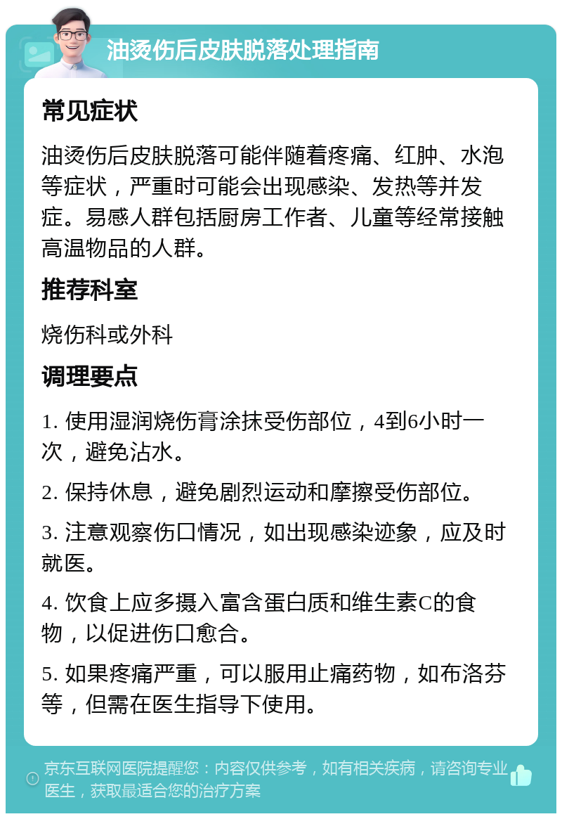 油烫伤后皮肤脱落处理指南 常见症状 油烫伤后皮肤脱落可能伴随着疼痛、红肿、水泡等症状，严重时可能会出现感染、发热等并发症。易感人群包括厨房工作者、儿童等经常接触高温物品的人群。 推荐科室 烧伤科或外科 调理要点 1. 使用湿润烧伤膏涂抹受伤部位，4到6小时一次，避免沾水。 2. 保持休息，避免剧烈运动和摩擦受伤部位。 3. 注意观察伤口情况，如出现感染迹象，应及时就医。 4. 饮食上应多摄入富含蛋白质和维生素C的食物，以促进伤口愈合。 5. 如果疼痛严重，可以服用止痛药物，如布洛芬等，但需在医生指导下使用。