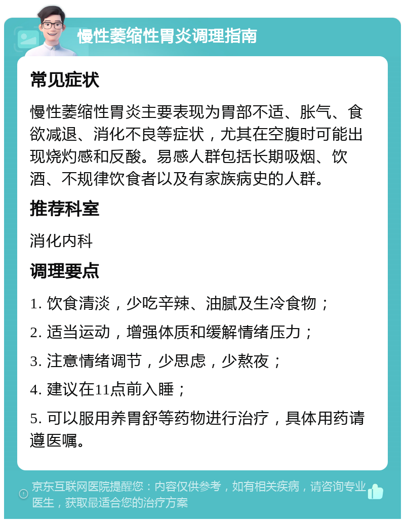 慢性萎缩性胃炎调理指南 常见症状 慢性萎缩性胃炎主要表现为胃部不适、胀气、食欲减退、消化不良等症状，尤其在空腹时可能出现烧灼感和反酸。易感人群包括长期吸烟、饮酒、不规律饮食者以及有家族病史的人群。 推荐科室 消化内科 调理要点 1. 饮食清淡，少吃辛辣、油腻及生冷食物； 2. 适当运动，增强体质和缓解情绪压力； 3. 注意情绪调节，少思虑，少熬夜； 4. 建议在11点前入睡； 5. 可以服用养胃舒等药物进行治疗，具体用药请遵医嘱。