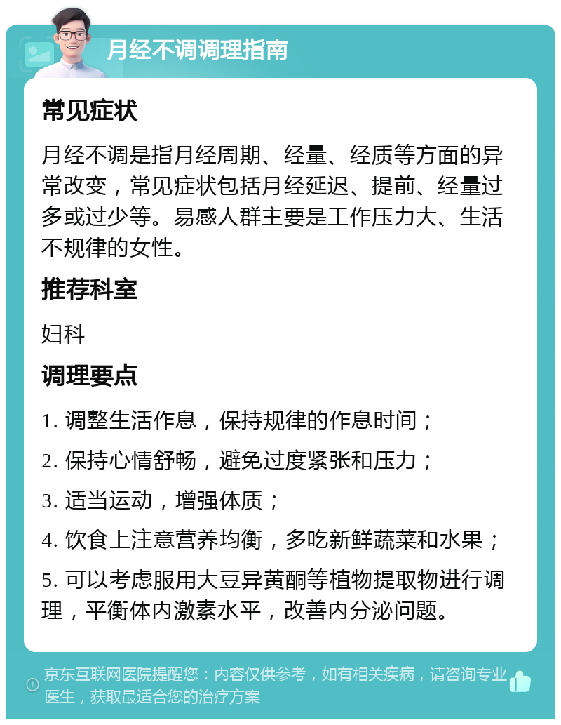 月经不调调理指南 常见症状 月经不调是指月经周期、经量、经质等方面的异常改变，常见症状包括月经延迟、提前、经量过多或过少等。易感人群主要是工作压力大、生活不规律的女性。 推荐科室 妇科 调理要点 1. 调整生活作息，保持规律的作息时间； 2. 保持心情舒畅，避免过度紧张和压力； 3. 适当运动，增强体质； 4. 饮食上注意营养均衡，多吃新鲜蔬菜和水果； 5. 可以考虑服用大豆异黄酮等植物提取物进行调理，平衡体内激素水平，改善内分泌问题。