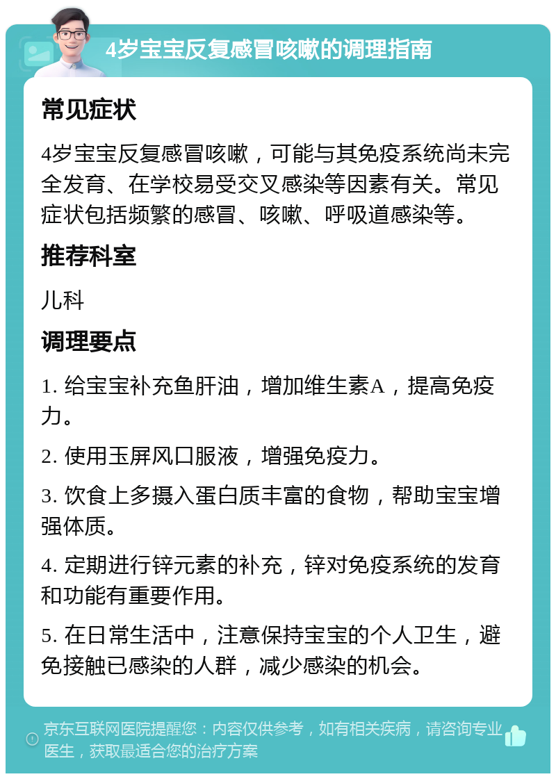 4岁宝宝反复感冒咳嗽的调理指南 常见症状 4岁宝宝反复感冒咳嗽，可能与其免疫系统尚未完全发育、在学校易受交叉感染等因素有关。常见症状包括频繁的感冒、咳嗽、呼吸道感染等。 推荐科室 儿科 调理要点 1. 给宝宝补充鱼肝油，增加维生素A，提高免疫力。 2. 使用玉屏风口服液，增强免疫力。 3. 饮食上多摄入蛋白质丰富的食物，帮助宝宝增强体质。 4. 定期进行锌元素的补充，锌对免疫系统的发育和功能有重要作用。 5. 在日常生活中，注意保持宝宝的个人卫生，避免接触已感染的人群，减少感染的机会。