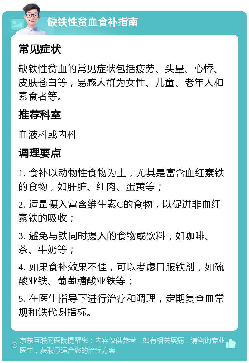 缺铁性贫血食补指南 常见症状 缺铁性贫血的常见症状包括疲劳、头晕、心悸、皮肤苍白等，易感人群为女性、儿童、老年人和素食者等。 推荐科室 血液科或内科 调理要点 1. 食补以动物性食物为主，尤其是富含血红素铁的食物，如肝脏、红肉、蛋黄等； 2. 适量摄入富含维生素C的食物，以促进非血红素铁的吸收； 3. 避免与铁同时摄入的食物或饮料，如咖啡、茶、牛奶等； 4. 如果食补效果不佳，可以考虑口服铁剂，如硫酸亚铁、葡萄糖酸亚铁等； 5. 在医生指导下进行治疗和调理，定期复查血常规和铁代谢指标。