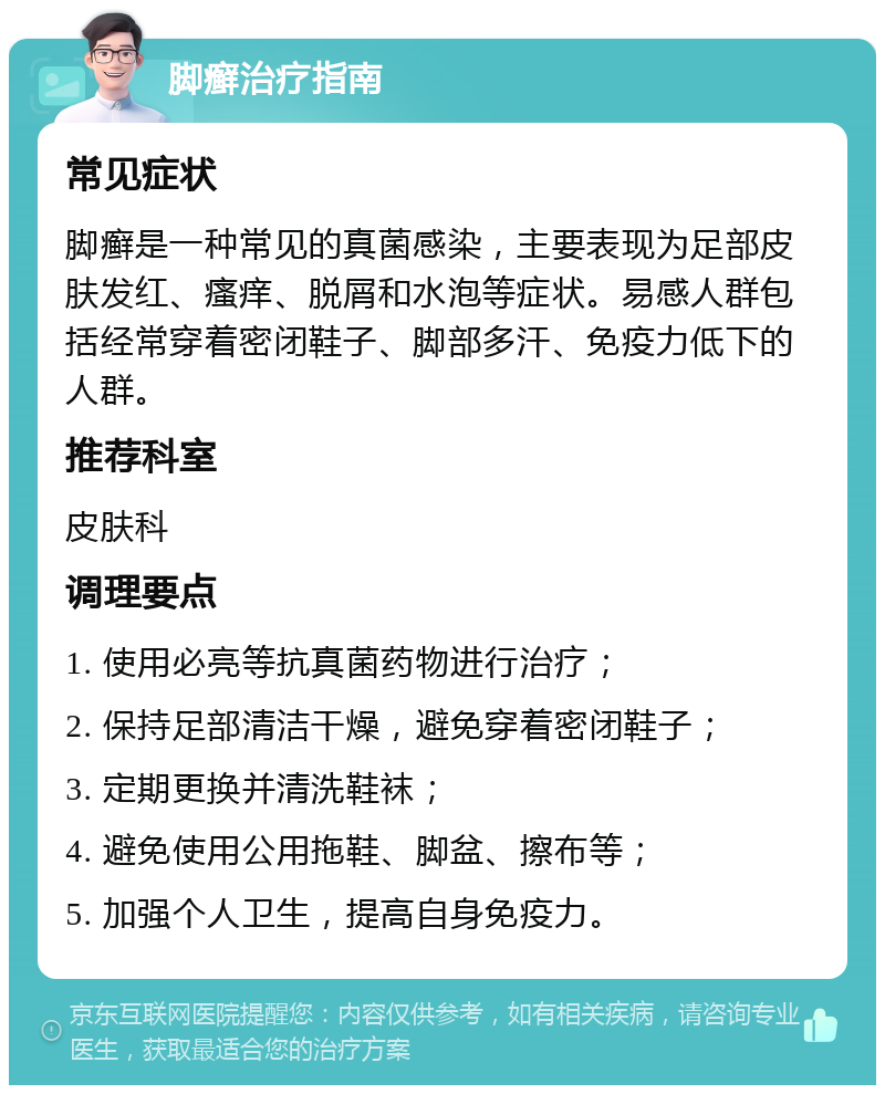 脚癣治疗指南 常见症状 脚癣是一种常见的真菌感染，主要表现为足部皮肤发红、瘙痒、脱屑和水泡等症状。易感人群包括经常穿着密闭鞋子、脚部多汗、免疫力低下的人群。 推荐科室 皮肤科 调理要点 1. 使用必亮等抗真菌药物进行治疗； 2. 保持足部清洁干燥，避免穿着密闭鞋子； 3. 定期更换并清洗鞋袜； 4. 避免使用公用拖鞋、脚盆、擦布等； 5. 加强个人卫生，提高自身免疫力。