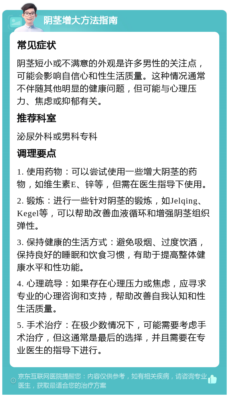 阴茎增大方法指南 常见症状 阴茎短小或不满意的外观是许多男性的关注点，可能会影响自信心和性生活质量。这种情况通常不伴随其他明显的健康问题，但可能与心理压力、焦虑或抑郁有关。 推荐科室 泌尿外科或男科专科 调理要点 1. 使用药物：可以尝试使用一些增大阴茎的药物，如维生素E、锌等，但需在医生指导下使用。 2. 锻炼：进行一些针对阴茎的锻炼，如Jelqing、Kegel等，可以帮助改善血液循环和增强阴茎组织弹性。 3. 保持健康的生活方式：避免吸烟、过度饮酒，保持良好的睡眠和饮食习惯，有助于提高整体健康水平和性功能。 4. 心理疏导：如果存在心理压力或焦虑，应寻求专业的心理咨询和支持，帮助改善自我认知和性生活质量。 5. 手术治疗：在极少数情况下，可能需要考虑手术治疗，但这通常是最后的选择，并且需要在专业医生的指导下进行。