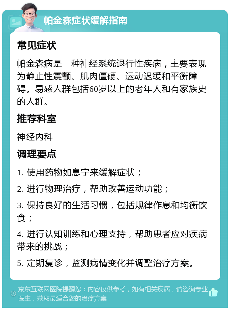 帕金森症状缓解指南 常见症状 帕金森病是一种神经系统退行性疾病，主要表现为静止性震颤、肌肉僵硬、运动迟缓和平衡障碍。易感人群包括60岁以上的老年人和有家族史的人群。 推荐科室 神经内科 调理要点 1. 使用药物如息宁来缓解症状； 2. 进行物理治疗，帮助改善运动功能； 3. 保持良好的生活习惯，包括规律作息和均衡饮食； 4. 进行认知训练和心理支持，帮助患者应对疾病带来的挑战； 5. 定期复诊，监测病情变化并调整治疗方案。