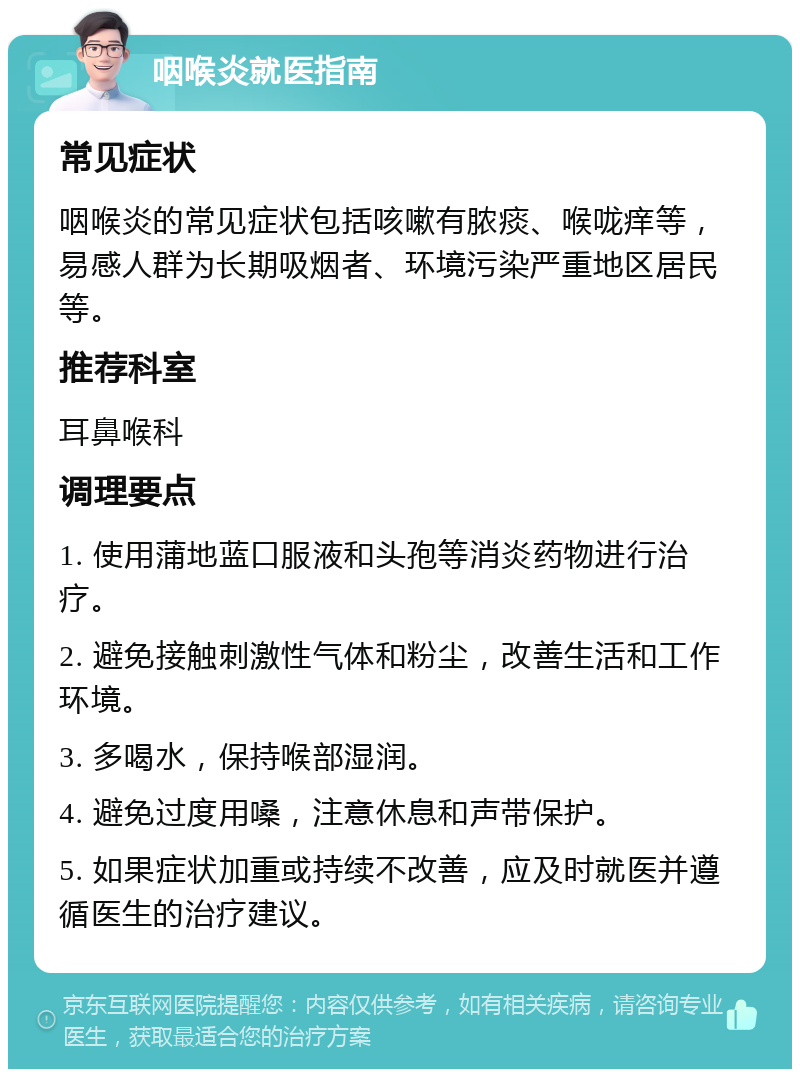 咽喉炎就医指南 常见症状 咽喉炎的常见症状包括咳嗽有脓痰、喉咙痒等，易感人群为长期吸烟者、环境污染严重地区居民等。 推荐科室 耳鼻喉科 调理要点 1. 使用蒲地蓝口服液和头孢等消炎药物进行治疗。 2. 避免接触刺激性气体和粉尘，改善生活和工作环境。 3. 多喝水，保持喉部湿润。 4. 避免过度用嗓，注意休息和声带保护。 5. 如果症状加重或持续不改善，应及时就医并遵循医生的治疗建议。