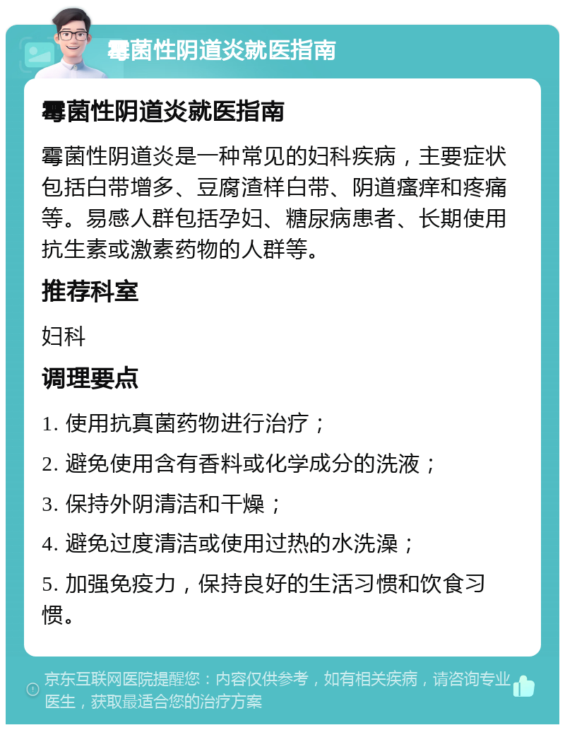 霉菌性阴道炎就医指南 霉菌性阴道炎就医指南 霉菌性阴道炎是一种常见的妇科疾病，主要症状包括白带增多、豆腐渣样白带、阴道瘙痒和疼痛等。易感人群包括孕妇、糖尿病患者、长期使用抗生素或激素药物的人群等。 推荐科室 妇科 调理要点 1. 使用抗真菌药物进行治疗； 2. 避免使用含有香料或化学成分的洗液； 3. 保持外阴清洁和干燥； 4. 避免过度清洁或使用过热的水洗澡； 5. 加强免疫力，保持良好的生活习惯和饮食习惯。