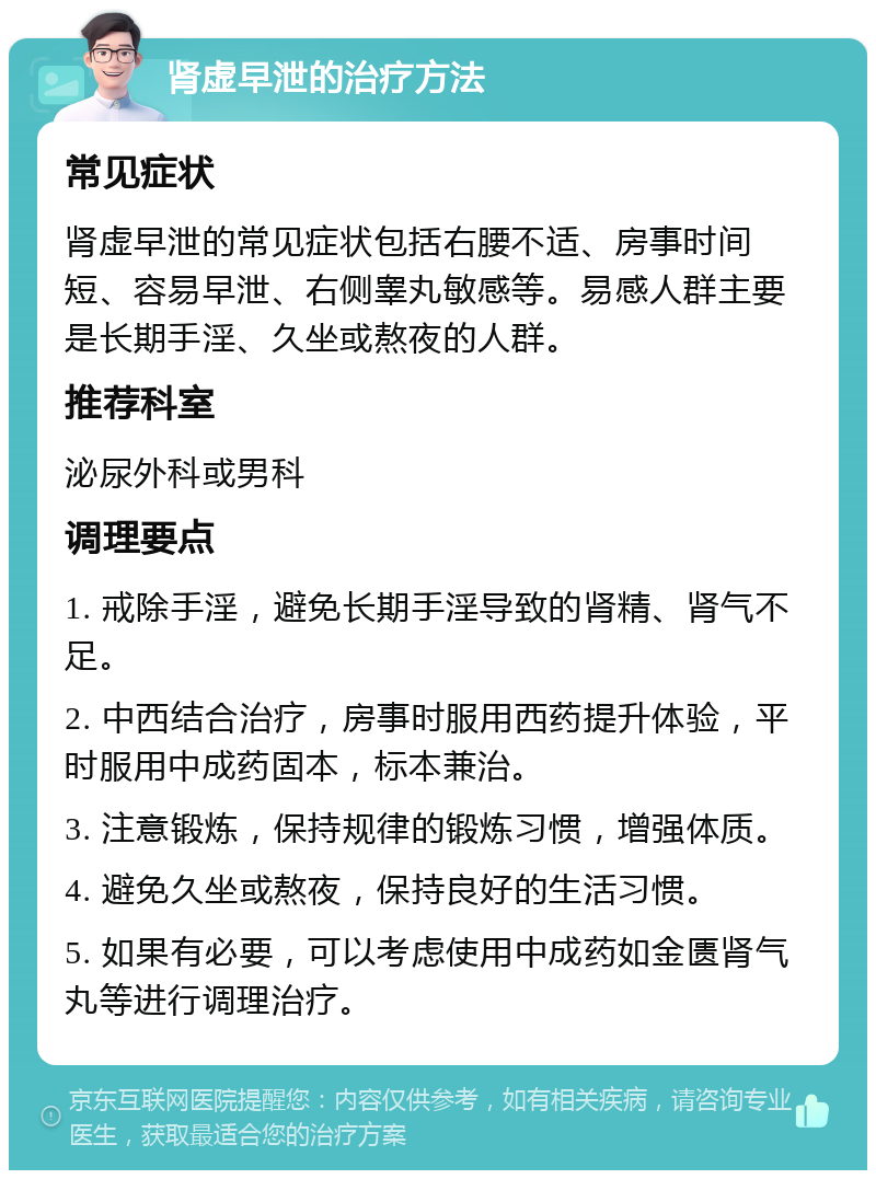 肾虚早泄的治疗方法 常见症状 肾虚早泄的常见症状包括右腰不适、房事时间短、容易早泄、右侧睾丸敏感等。易感人群主要是长期手淫、久坐或熬夜的人群。 推荐科室 泌尿外科或男科 调理要点 1. 戒除手淫，避免长期手淫导致的肾精、肾气不足。 2. 中西结合治疗，房事时服用西药提升体验，平时服用中成药固本，标本兼治。 3. 注意锻炼，保持规律的锻炼习惯，增强体质。 4. 避免久坐或熬夜，保持良好的生活习惯。 5. 如果有必要，可以考虑使用中成药如金匮肾气丸等进行调理治疗。