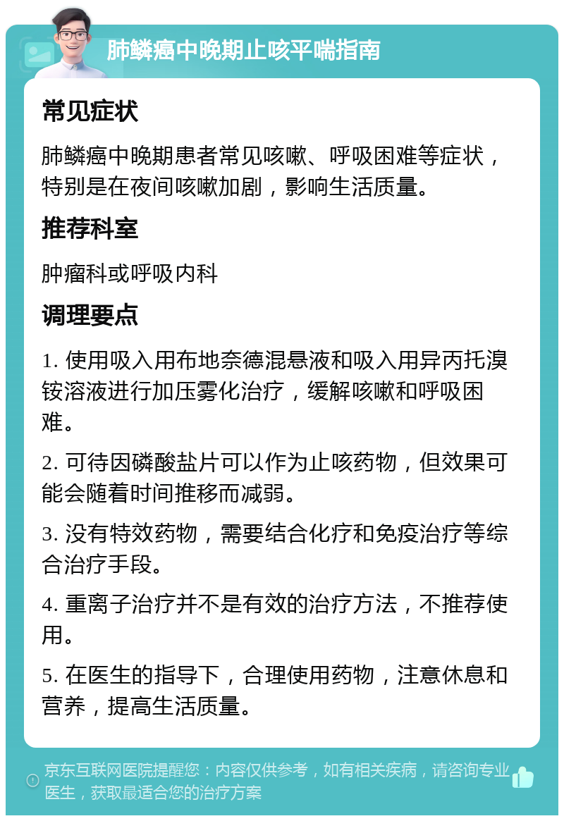 肺鳞癌中晚期止咳平喘指南 常见症状 肺鳞癌中晚期患者常见咳嗽、呼吸困难等症状，特别是在夜间咳嗽加剧，影响生活质量。 推荐科室 肿瘤科或呼吸内科 调理要点 1. 使用吸入用布地奈德混悬液和吸入用异丙托溴铵溶液进行加压雾化治疗，缓解咳嗽和呼吸困难。 2. 可待因磷酸盐片可以作为止咳药物，但效果可能会随着时间推移而减弱。 3. 没有特效药物，需要结合化疗和免疫治疗等综合治疗手段。 4. 重离子治疗并不是有效的治疗方法，不推荐使用。 5. 在医生的指导下，合理使用药物，注意休息和营养，提高生活质量。