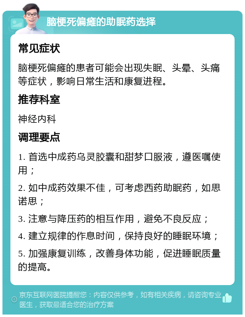 脑梗死偏瘫的助眠药选择 常见症状 脑梗死偏瘫的患者可能会出现失眠、头晕、头痛等症状，影响日常生活和康复进程。 推荐科室 神经内科 调理要点 1. 首选中成药乌灵胶囊和甜梦口服液，遵医嘱使用； 2. 如中成药效果不佳，可考虑西药助眠药，如思诺思； 3. 注意与降压药的相互作用，避免不良反应； 4. 建立规律的作息时间，保持良好的睡眠环境； 5. 加强康复训练，改善身体功能，促进睡眠质量的提高。