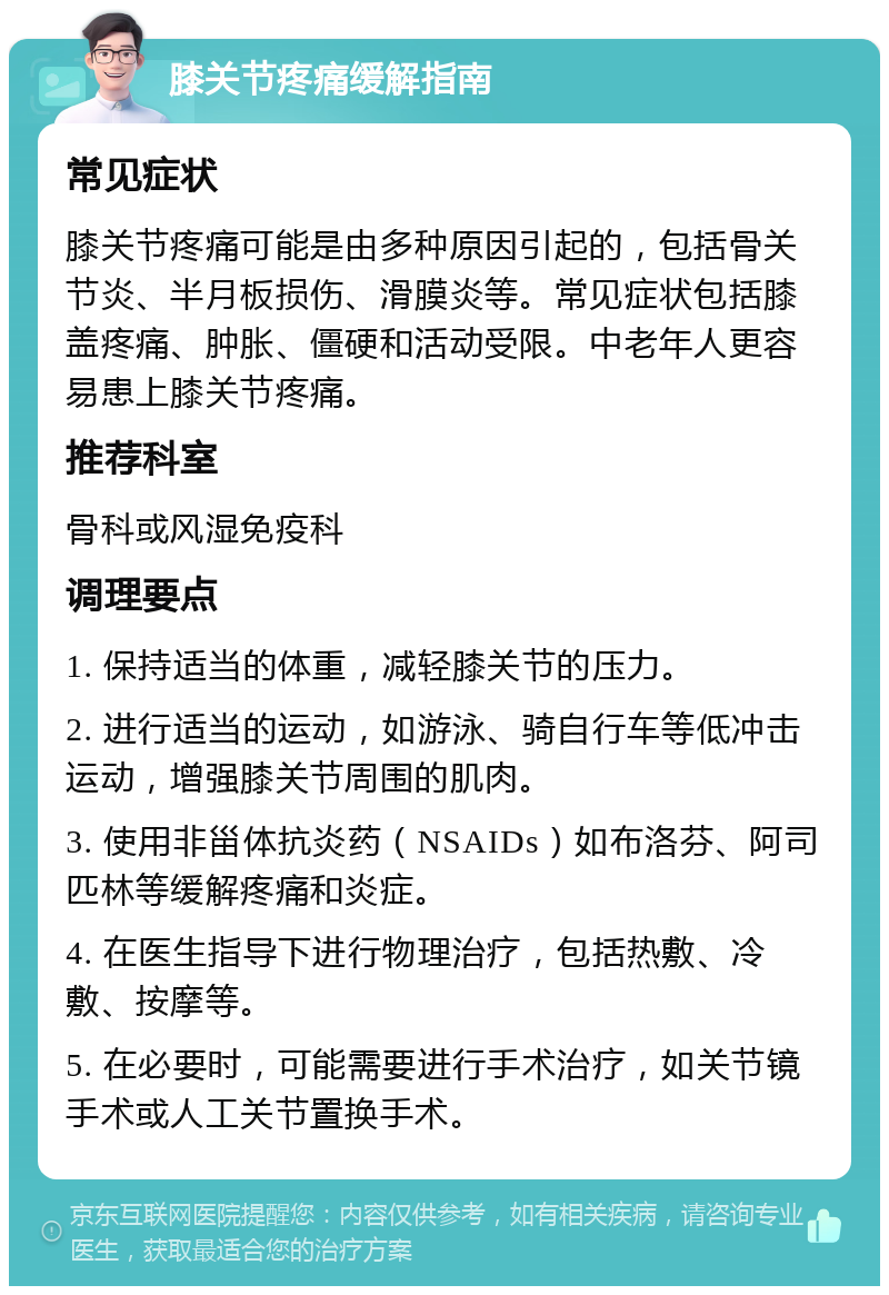 膝关节疼痛缓解指南 常见症状 膝关节疼痛可能是由多种原因引起的，包括骨关节炎、半月板损伤、滑膜炎等。常见症状包括膝盖疼痛、肿胀、僵硬和活动受限。中老年人更容易患上膝关节疼痛。 推荐科室 骨科或风湿免疫科 调理要点 1. 保持适当的体重，减轻膝关节的压力。 2. 进行适当的运动，如游泳、骑自行车等低冲击运动，增强膝关节周围的肌肉。 3. 使用非甾体抗炎药（NSAIDs）如布洛芬、阿司匹林等缓解疼痛和炎症。 4. 在医生指导下进行物理治疗，包括热敷、冷敷、按摩等。 5. 在必要时，可能需要进行手术治疗，如关节镜手术或人工关节置换手术。