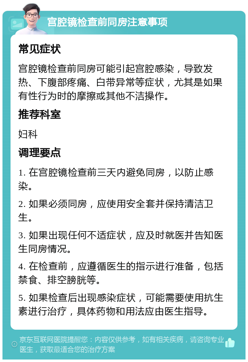 宫腔镜检查前同房注意事项 常见症状 宫腔镜检查前同房可能引起宫腔感染，导致发热、下腹部疼痛、白带异常等症状，尤其是如果有性行为时的摩擦或其他不洁操作。 推荐科室 妇科 调理要点 1. 在宫腔镜检查前三天内避免同房，以防止感染。 2. 如果必须同房，应使用安全套并保持清洁卫生。 3. 如果出现任何不适症状，应及时就医并告知医生同房情况。 4. 在检查前，应遵循医生的指示进行准备，包括禁食、排空膀胱等。 5. 如果检查后出现感染症状，可能需要使用抗生素进行治疗，具体药物和用法应由医生指导。