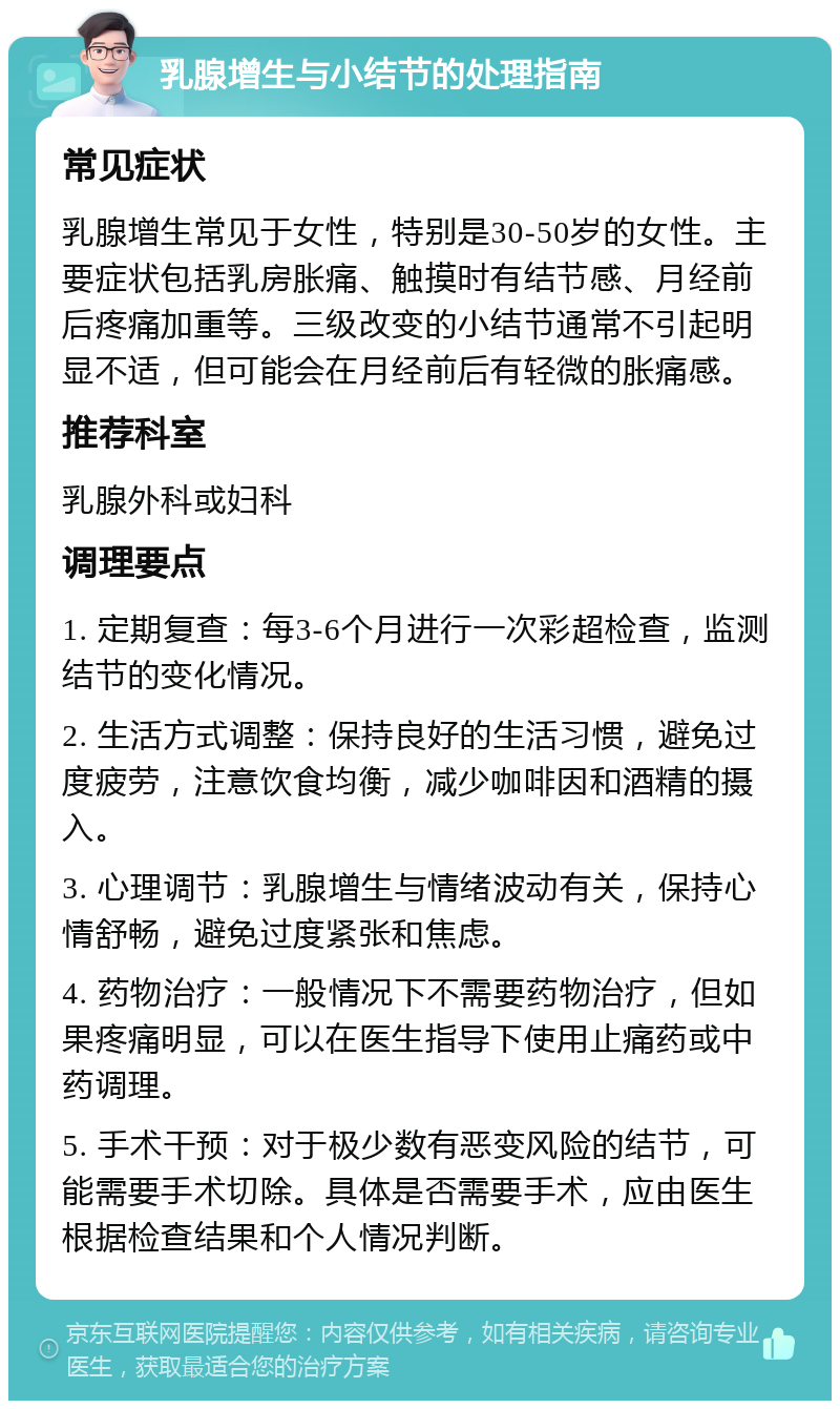 乳腺增生与小结节的处理指南 常见症状 乳腺增生常见于女性，特别是30-50岁的女性。主要症状包括乳房胀痛、触摸时有结节感、月经前后疼痛加重等。三级改变的小结节通常不引起明显不适，但可能会在月经前后有轻微的胀痛感。 推荐科室 乳腺外科或妇科 调理要点 1. 定期复查：每3-6个月进行一次彩超检查，监测结节的变化情况。 2. 生活方式调整：保持良好的生活习惯，避免过度疲劳，注意饮食均衡，减少咖啡因和酒精的摄入。 3. 心理调节：乳腺增生与情绪波动有关，保持心情舒畅，避免过度紧张和焦虑。 4. 药物治疗：一般情况下不需要药物治疗，但如果疼痛明显，可以在医生指导下使用止痛药或中药调理。 5. 手术干预：对于极少数有恶变风险的结节，可能需要手术切除。具体是否需要手术，应由医生根据检查结果和个人情况判断。