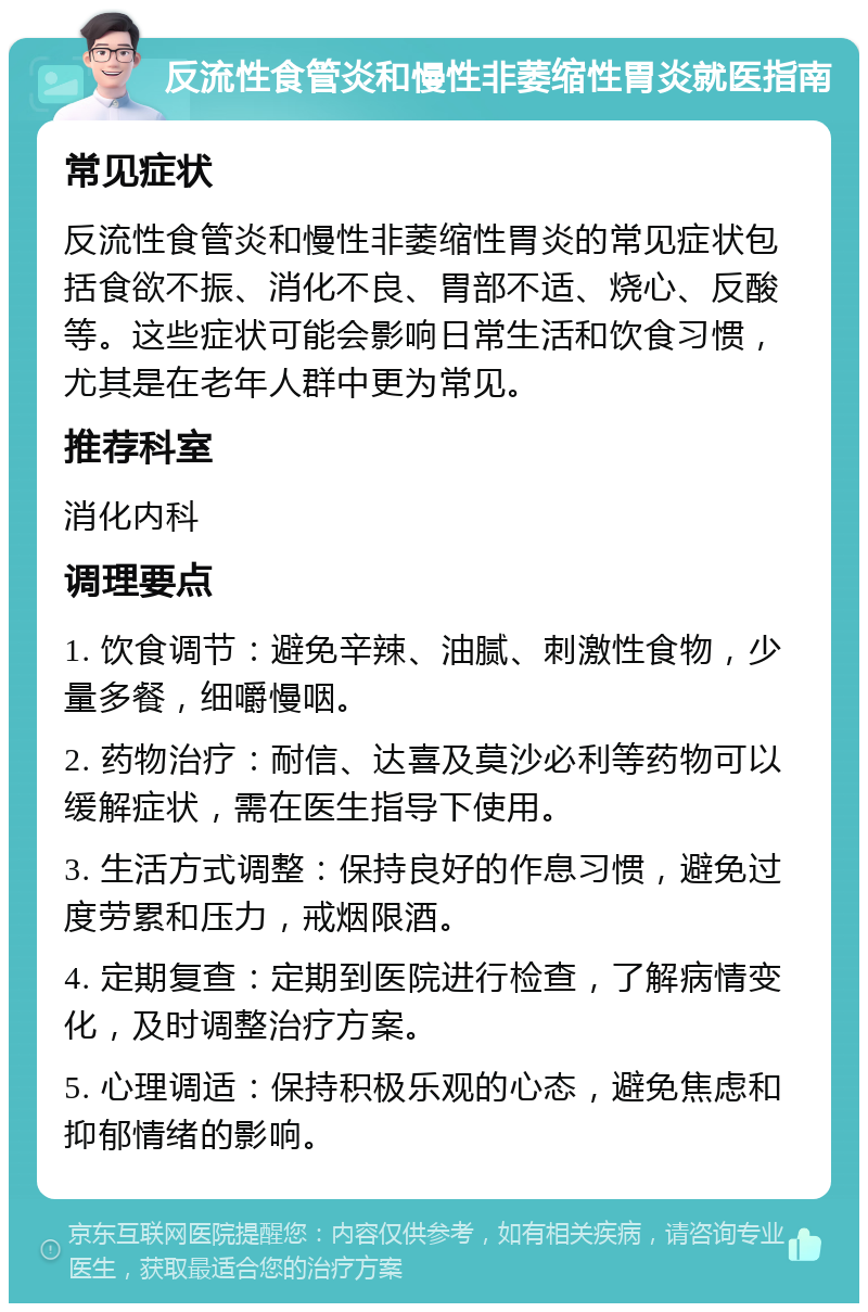 反流性食管炎和慢性非萎缩性胃炎就医指南 常见症状 反流性食管炎和慢性非萎缩性胃炎的常见症状包括食欲不振、消化不良、胃部不适、烧心、反酸等。这些症状可能会影响日常生活和饮食习惯，尤其是在老年人群中更为常见。 推荐科室 消化内科 调理要点 1. 饮食调节：避免辛辣、油腻、刺激性食物，少量多餐，细嚼慢咽。 2. 药物治疗：耐信、达喜及莫沙必利等药物可以缓解症状，需在医生指导下使用。 3. 生活方式调整：保持良好的作息习惯，避免过度劳累和压力，戒烟限酒。 4. 定期复查：定期到医院进行检查，了解病情变化，及时调整治疗方案。 5. 心理调适：保持积极乐观的心态，避免焦虑和抑郁情绪的影响。