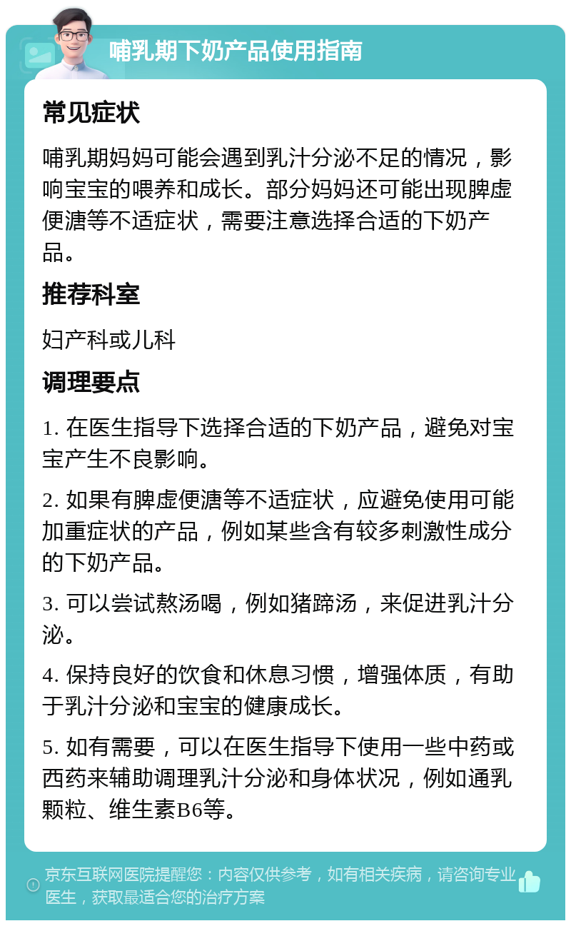 哺乳期下奶产品使用指南 常见症状 哺乳期妈妈可能会遇到乳汁分泌不足的情况，影响宝宝的喂养和成长。部分妈妈还可能出现脾虚便溏等不适症状，需要注意选择合适的下奶产品。 推荐科室 妇产科或儿科 调理要点 1. 在医生指导下选择合适的下奶产品，避免对宝宝产生不良影响。 2. 如果有脾虚便溏等不适症状，应避免使用可能加重症状的产品，例如某些含有较多刺激性成分的下奶产品。 3. 可以尝试熬汤喝，例如猪蹄汤，来促进乳汁分泌。 4. 保持良好的饮食和休息习惯，增强体质，有助于乳汁分泌和宝宝的健康成长。 5. 如有需要，可以在医生指导下使用一些中药或西药来辅助调理乳汁分泌和身体状况，例如通乳颗粒、维生素B6等。