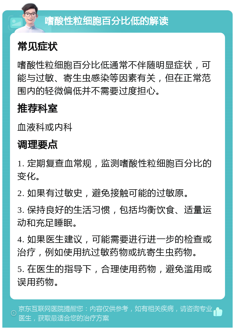 嗜酸性粒细胞百分比低的解读 常见症状 嗜酸性粒细胞百分比低通常不伴随明显症状，可能与过敏、寄生虫感染等因素有关，但在正常范围内的轻微偏低并不需要过度担心。 推荐科室 血液科或内科 调理要点 1. 定期复查血常规，监测嗜酸性粒细胞百分比的变化。 2. 如果有过敏史，避免接触可能的过敏原。 3. 保持良好的生活习惯，包括均衡饮食、适量运动和充足睡眠。 4. 如果医生建议，可能需要进行进一步的检查或治疗，例如使用抗过敏药物或抗寄生虫药物。 5. 在医生的指导下，合理使用药物，避免滥用或误用药物。